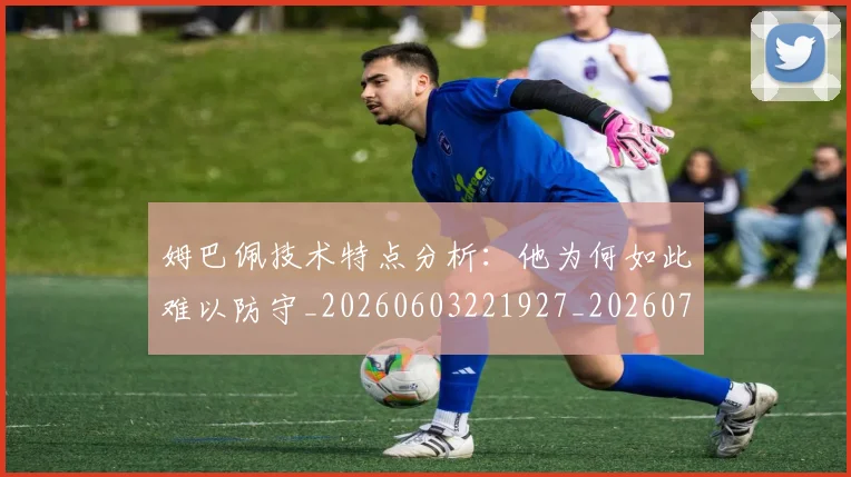 姆巴佩技术特点分析：他为何如此难以防守_20260603221927_20260703231636_20260720185546