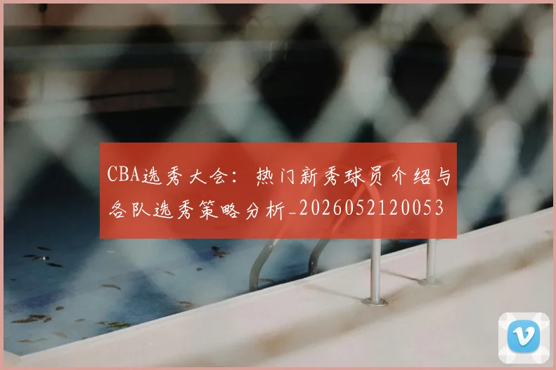 CBA选秀大会:热门新秀球员介绍与各队选秀策略分析_20260521200531_20260701212206
