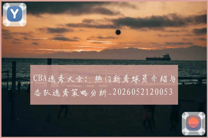 CBA选秀大会：热门新秀球员介绍与各队选秀策略分析_20260521200531_20260701212206_20260712050603
