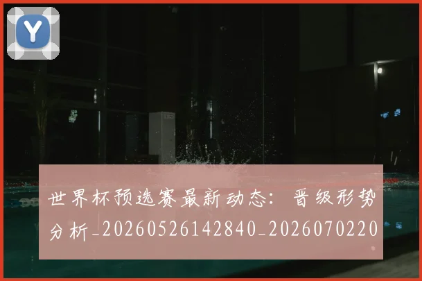 世界杯预选赛最新动态：晋级形势分析_20260526142840_20260702200901