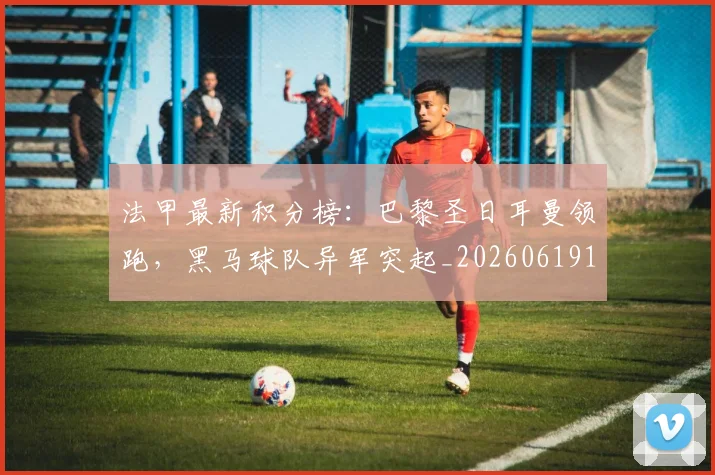 法甲最新积分榜：巴黎圣日耳曼领跑，黑马球队异军突起_20260619163759_20260707153516